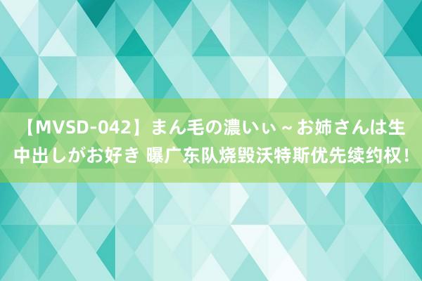 【MVSD-042】まん毛の濃いぃ～お姉さんは生中出しがお好き 曝广东队烧毁沃特斯优先续约权！