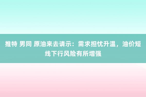 推特 男同 原油来去请示：需求担忧升温，油价短线下行风险有所增强