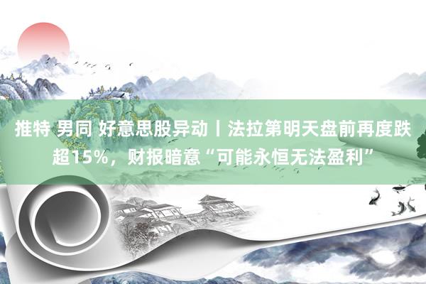 推特 男同 好意思股异动丨法拉第明天盘前再度跌超15%，财报暗意“可能永恒无法盈利”