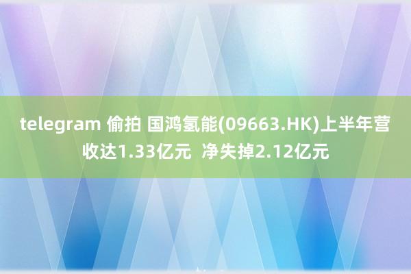 telegram 偷拍 国鸿氢能(09663.HK)上半年营收达1.33亿元  净失掉2.12亿元