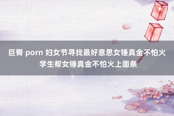 巨臀 porn 妇女节寻找最好意思女锤真金不怕火 学生帮女锤真金不怕火上面条