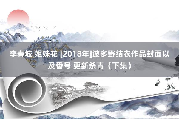 李春城 姐妹花 [2018年]波多野结衣作品封面以及番号 更新杀青（下集）