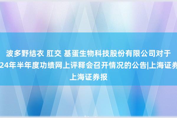 波多野结衣 肛交 基蛋生物科技股份有限公司对于2024年半年度功绩网上评释会召开情况的公告|上海证券报