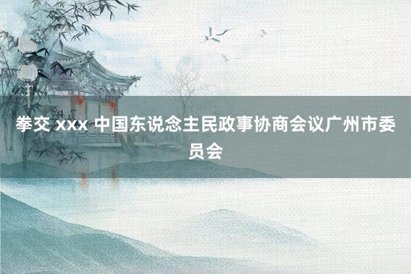 拳交 xxx 中国东说念主民政事协商会议广州市委员会