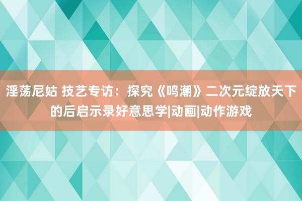 淫荡尼姑 技艺专访：探究《鸣潮》二次元绽放天下的后启示录好意思学|动画|动作游戏