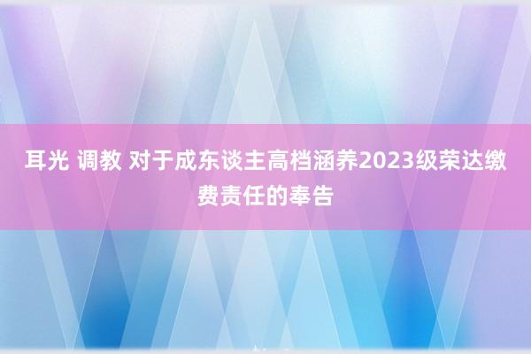 耳光 调教 对于成东谈主高档涵养2023级荣达缴费责任的奉告