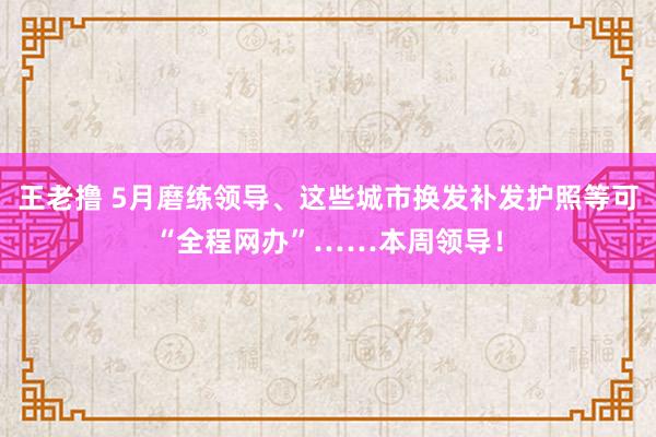 王老撸 5月磨练领导、这些城市换发补发护照等可“全程网办”……本周领导！