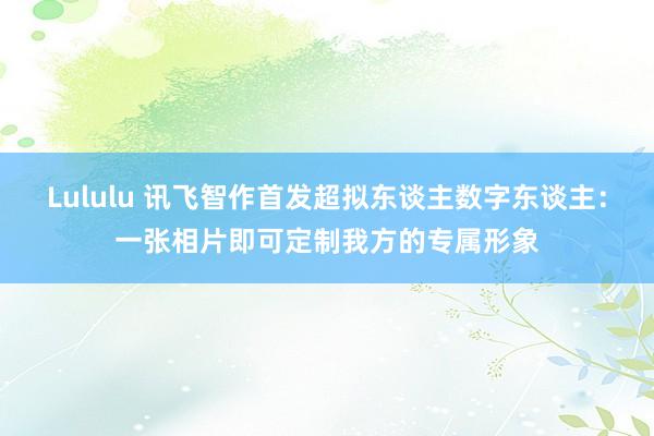 Lululu 讯飞智作首发超拟东谈主数字东谈主：一张相片即可定制我方的专属形象