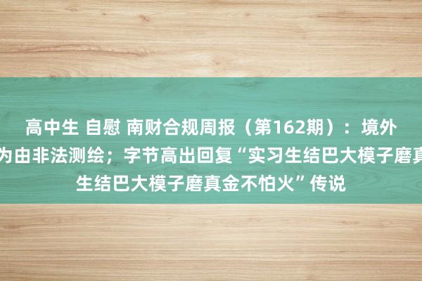 高中生 自慰 南财合规周报（第162期）：境外企业以汽车智驾为由非法测绘；字节高出回复“实习生结巴大模子磨真金不怕火”传说