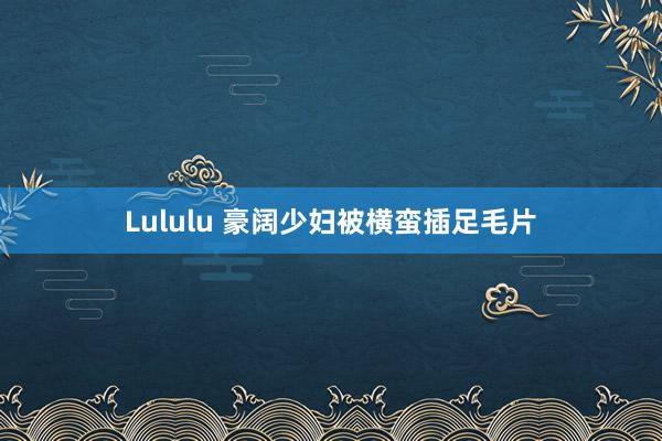 Lululu 豪阔少妇被横蛮插足毛片